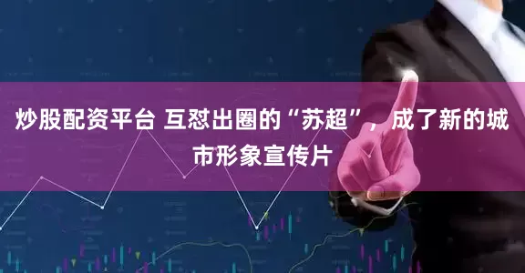 炒股配资平台 互怼出圈的“苏超”，成了新的城市形象宣传片