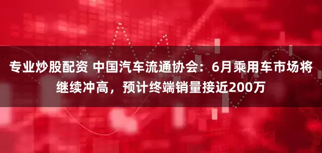 专业炒股配资 中国汽车流通协会：6月乘用车市场将继续冲高，预计终端销量接近200万