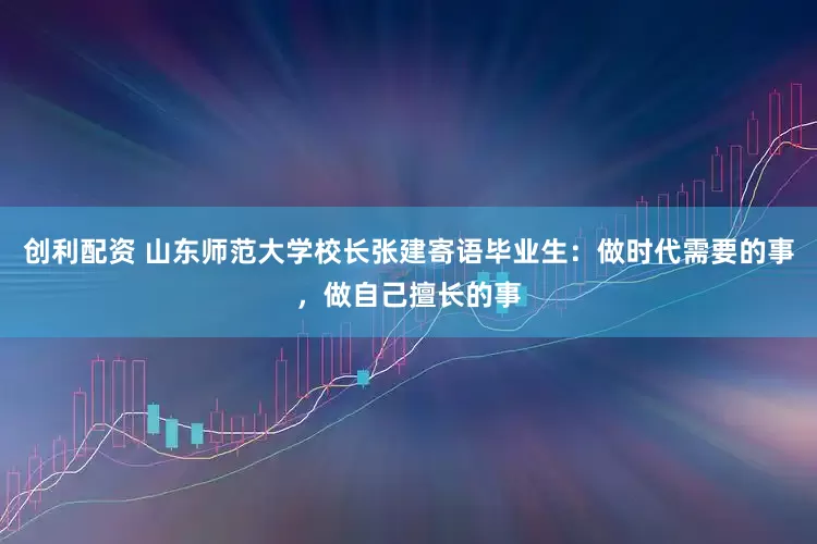创利配资 山东师范大学校长张建寄语毕业生：做时代需要的事，做自己擅长的事