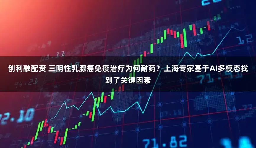 创利融配资 三阴性乳腺癌免疫治疗为何耐药？上海专家基于AI多模态找到了关键因素