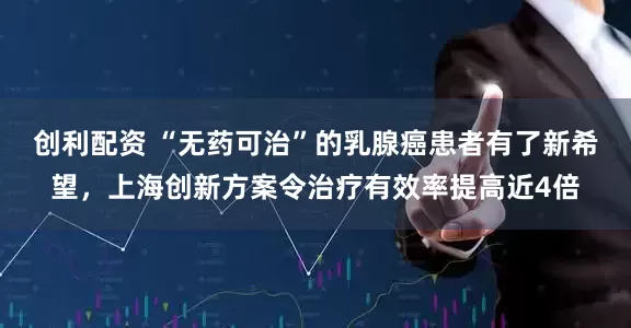 创利配资 “无药可治”的乳腺癌患者有了新希望，上海创新方案令治疗有效率提高近4倍
