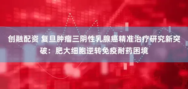 创融配资 复旦肿瘤三阴性乳腺癌精准治疗研究新突破：肥大细胞逆转免疫耐药困境