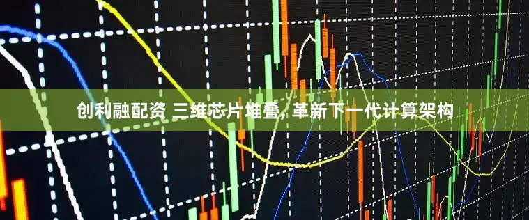 创利融配资 三维芯片堆叠, 革新下一代计算架构