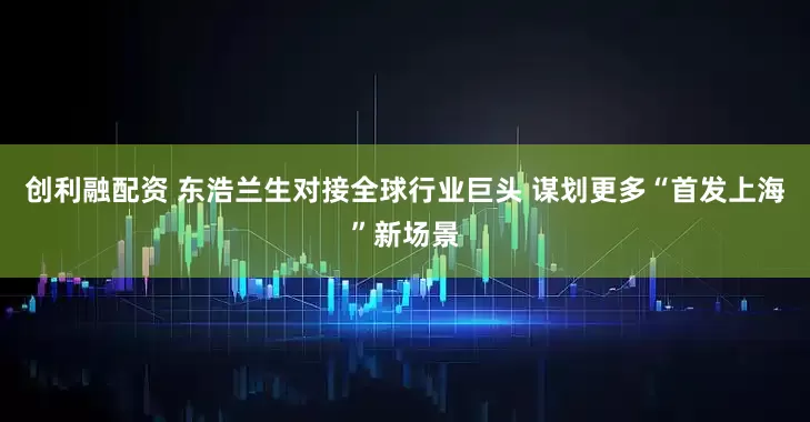 创利融配资 东浩兰生对接全球行业巨头 谋划更多“首发上海”新场景