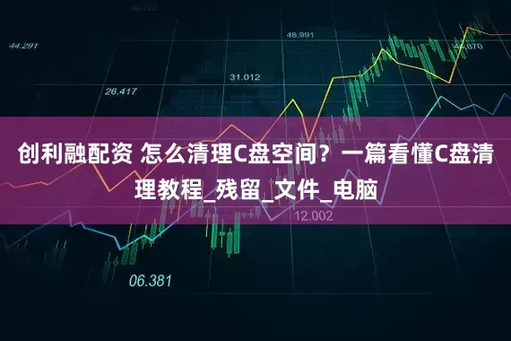 创利融配资 怎么清理C盘空间？一篇看懂C盘清理教程_残留_文件_电脑