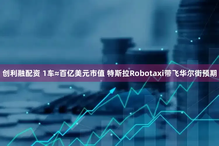 创利融配资 1车≈百亿美元市值 特斯拉Robotaxi带飞华尔街预期