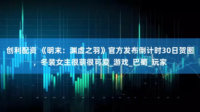 创利配资 《明末：渊虚之羽》官方发布倒计时30日贺图，冬装女主很萌很可爱_游戏_巴蜀_玩家
