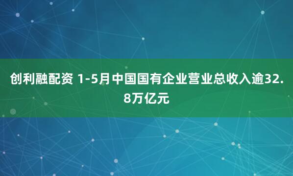 创利融配资 1-5月中国国有企业营业总收入逾32.8万亿元