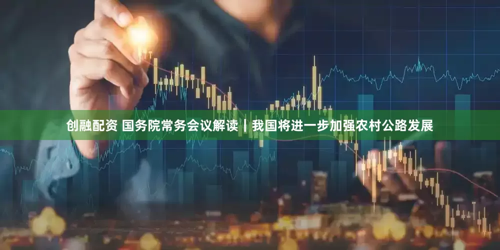 创融配资 国务院常务会议解读｜我国将进一步加强农村公路发展