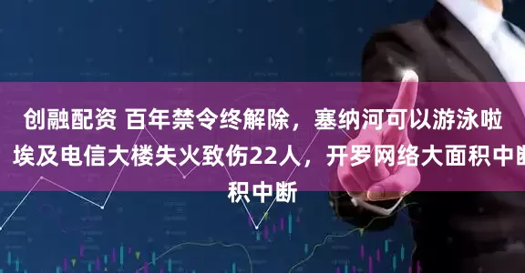创融配资 百年禁令终解除，塞纳河可以游泳啦！埃及电信大楼失火致伤22人，开罗网络大面积中断