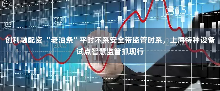 创利融配资 “老油条”平时不系安全带监管时系，上海特种设备试点智慧监管抓现行
