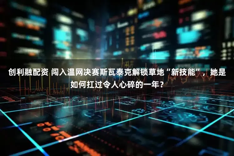 创利融配资 闯入温网决赛斯瓦泰克解锁草地“新技能”，她是如何扛过令人心碎的一年？