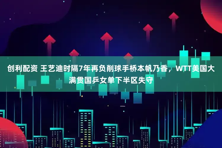 创利配资 王艺迪时隔7年再负削球手桥本帆乃香，WTT美国大满贯国乒女单下半区失守
