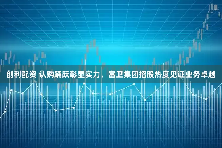 创利配资 认购踊跃彰显实力，富卫集团招股热度见证业务卓越