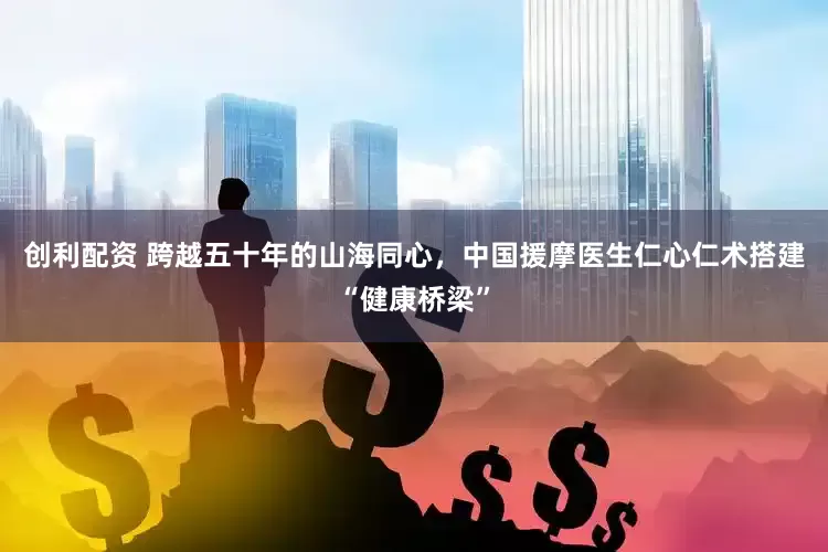创利配资 跨越五十年的山海同心，中国援摩医生仁心仁术搭建“健康桥梁”