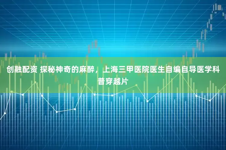 创融配资 探秘神奇的麻醉，上海三甲医院医生自编自导医学科普穿越片