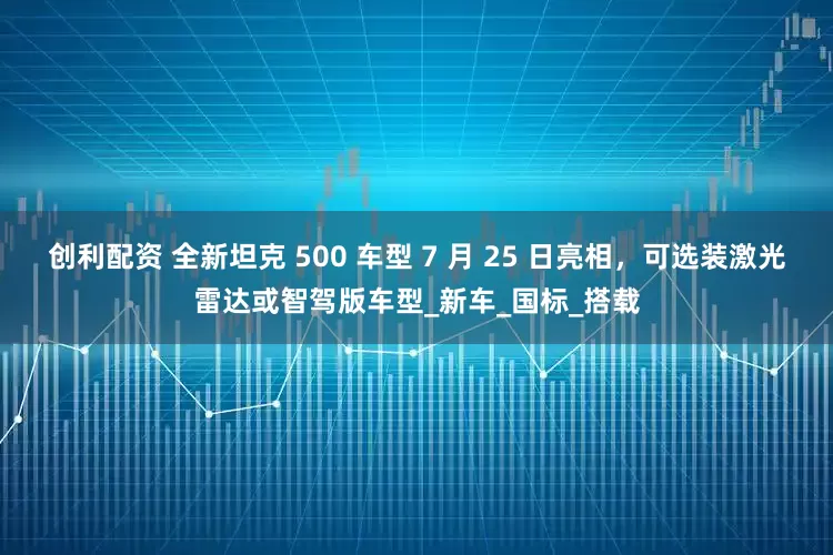 创利配资 全新坦克 500 车型 7 月 25 日亮相，可选装激光雷达或智驾版车型_新车_国标_搭载