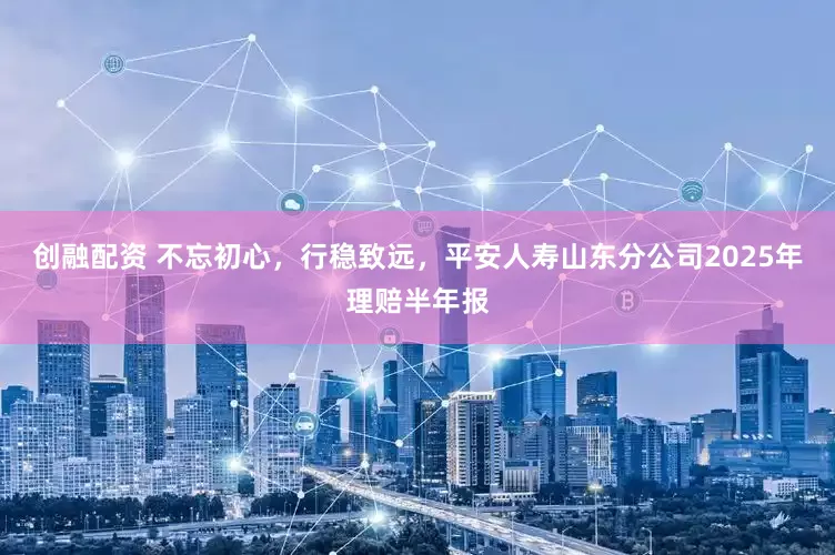 创融配资 不忘初心，行稳致远，平安人寿山东分公司2025年理赔半年报