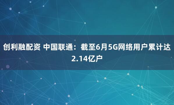 创利融配资 中国联通：截至6月5G网络用户累计达2.14亿户